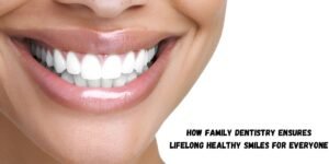 How Family Dentistry Ensures Lifelong Healthy Smiles For Everyone