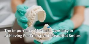 The Importance Of Family Dentistry In Achieving Functional And Beautiful Smiles