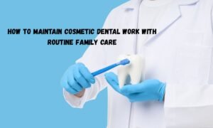 How To Maintain Cosmetic Dental Work With Routine Family Care